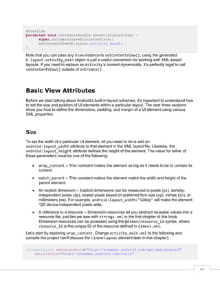 43
@Override
protected void onCreate(Bundle savedInstanceState) {
super.onCreate(savedInstanceState);
setContentView(R.layout.activity_main);
}
Note that you can pass any View instance to setContentView(); using the generated
R.layout.activity_main object is just a useful convention for working with XML-based
layouts. If you need to replace an Activity’s content dynamically, it’s perfectly legal to call
setContentView() outside of onCreate().
Basic View Attributes
Before we start talking about Android’s built-in layout schemes, it’s important to understand how
to set the size and position of UI elements within a particular layout. The next three sections
show you how to define the dimensions, padding, and margin of a UI element using various
XML properties.
Size
To set the width of a particular UI element, all you need to do is add an
android:layout_width attribute to that element in the XML layout file. Likewise, the
android:layout_height attribute defines the height of the element. The value for either of
these parameters must be one of the following:
 wrap_content – This constant makes the element as big as it needs to be to contain its
content.
 match_parent – This constant makes the element match the width and height of the
parent element.
 An explicit dimension – Explicit dimensions can be measured in pixels (px), density-
independent pixels (dp), scaled pixels based on preferred font size (sp), inches (in), or
millimeters (mm). For example, android:layout_width="120dp" will make the element
120 device-independent pixels wide.
 A reference to a resource – Dimension resources let you abstract reusable values into a
resource file, just like we saw with strings.xml in the first chapter of this book.
Dimension resources can be accessed using the @dimen/resource_id syntax, where
resource_id is the unique ID of the resource defined in dimens.xml.
Let’s start by exploring wrap_content. Change activity_main.xml to the following and
compile the project (we’ll discuss the LinearLayout element later in this chapter):
<LinearLayout xmlns:android="http://schemas.android.com/apk/res/android"
xmlns:tools="http://schemas.android.com/tools"
 