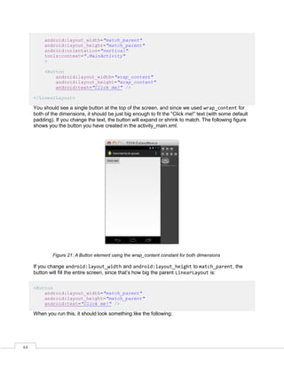44
android:layout_width="match_parent"
android:layout_height="match_parent"
android:orientation="vertical"
tools:context=".MainActivity"
>
<Button
android:layout_width="wrap_content"
android:layout_height="wrap_content"
android:text="Click me!" />
</LinearLayout>
You should see a single button at the top of the screen, and since we used wrap_content for
both of the dimensions, it should be just big enough to fit the “Click me!” text (with some default
padding). If you change the text, the button will expand or shrink to match. The following figure
shows you the button you have created in the activity_main.xml.
Figure 21: A Button element using the wrap_content constant for both dimensions
If you change android:layout_width and android:layout_height to match_parent, the
button will fill the entire screen, since that’s how big the parent LinearLayout is:
<Button
android:layout_width="match_parent"
android:layout_height="match_parent"
android:text="Click me!" />
When you run this, it should look something like the following:
 