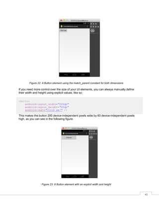 45
Figure 22: A Button element using the match_parent constant for both dimensions
If you need more control over the size of your UI elements, you can always manually define
their width and height using explicit values, like so:
<Button
android:layout_width="200dp"
android:layout_height="60dp"
android:text="Click me!" />
This makes the button 200 device-independent pixels wide by 60 device-independent pixels
high, as you can see in the following figure:
Figure 23: A Button element with an explicit width and height
 