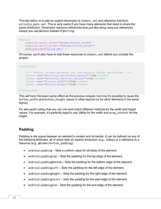 46
The last option is to add an explicit dimension to dimens.xml and reference that from
activity_main.xml. This is very useful if you have many elements that need to share the
same dimension. Dimension resource references look just like string resource references,
except you use @dimen instead of @string:
<Button
android:layout_width="@dimen/button_width"
android:layout_height="@dimen/button_height"
android:text="Click me!" />
Of course, you’ll also have to add these resources to dimens.xml before you compile the
project:
<resources>
<!-- Default screen margins, per the Android Design guidelines. -->
<dimen name="activity_horizontal_margin">16dp</dimen>
<dimen name="activity_vertical_margin">16dp</dimen>
<dimen name="button_width">200dp</dimen>
<dimen name="button_height">60dp</dimen>
</resources>
This will have the exact same effect as the previous snippet, but now it’s possible to reuse the
button_width and button_height values in other layouts (or for other elements in the same
layout).
It’s also worth noting that you can mix-and-match different methods for the width and height
values. For example, it’s perfectly legal to use 200dp for the width and wrap_content for the
height.
Padding
Padding is the space between an element’s content and its border. It can be defined via any of
the following attributes, all of which take an explicit dimension (e.g., 120dp) or a reference to a
resource (e.g., @dimen/button_padding):
 android:padding – Sets a uniform value for all sides of the element.
 android:paddingTop – Sets the padding for the top edge of the element.
 android:paddingBottom – Sets the padding for the bottom edge of the element.
 android:paddingLeft – Sets the padding for the left edge of the element.
 android:paddingRight – Sets the padding for the right edge of the element.
 android:paddingStart – Sets the padding for the start edge of the element.
 android:paddingEnd – Sets the padding for the end edge of the element.
 