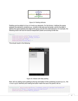 47
Figure 24: Padding attributes
Padding can be added to View or ViewGroup elements. For the former, it defines the space
between the element’s contents (e.g., a button’s title text) and its border, and for the latter it
defines the space between the edge of the group and all of its child elements. For example, the
following button will have 60 device-independent pixels surrounding its title text:
<Button
android:layout_width="wrap_content"
android:layout_height="wrap_content"
android:padding="60dp"
android:text="Click me!" />
This should result in the following:
Figure 25: A Button with 60dp padding
Next, let’s try adding some padding to the top and bottom of the containing ViewGroup (i.e., the
LinearLayout element) and making the button match the size of its parent, like so:
<LinearLayout xmlns:android="http://schemas.android.com/apk/res/android"
xmlns:tools="http://schemas.android.com/tools"
android:layout_width="match_parent"
 