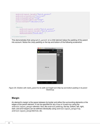 48
android:layout_height="match_parent"
android:orientation="vertical"
android:paddingTop="24dp"
android:paddingBottom="24dp"
tools:context=".MainActivity"
>
<Button
android:layout_width="match_parent"
android:layout_height="match_parent"
android:text="Click me!" />
</LinearLayout>
This demonstrates that using match_parent on a child element takes the padding of the parent
into account. Notice the 24dp padding on the top and bottom of the following screenshot:
Figure 26: A Button with match_parent for its width and height and 24dp top and bottom padding in its parent
ViewGroup
Margin
An element’s margin is the space between its border and either the surrounding elements or the
edges of the parent element. It can be specified for any View or ViewGroup using the
android:layout_margin element. And, like android:padding, the top, bottom, left, right,
start, and end margins can be defined individually using android:layout_marginTop,
android:layout_marginBottom, etc.
 