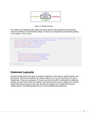 49
Figure 27: Margin attributes
For instance, the following code creates the same result as the example from the previous
section by defining a top and bottom margin on the Button instead of top and bottom padding
on the parent LinearLayout:
<LinearLayout xmlns:android="http://schemas.android.com/apk/res/android"
xmlns:tools="http://schemas.android.com/tools"
android:layout_width="match_parent"
android:layout_height="match_parent"
android:orientation="vertical"
tools:context=".MainActivity"
>
<Button
android:layout_width="match_parent"
android:layout_height="match_parent"
android:layout_marginTop="24dp"
android:layout_marginBottom="24dp"
android:text="Click me!" />
</LinearLayout>
Common Layouts
Android provides three main ways to arrange UI elements: linear layouts, relative layouts, and
grid layouts. The first two methods use classes called LinearLayout and RelativeLayout,
respectively. These are subclasses of ViewGroup that have built-in functionality for setting the
position and size of their child View objects. Grid layouts make it easy to display one- and two-
dimensional data structures to the user, and they are slightly more complex than linear or
relative layouts. The following figure shows you the available layout elements:
 