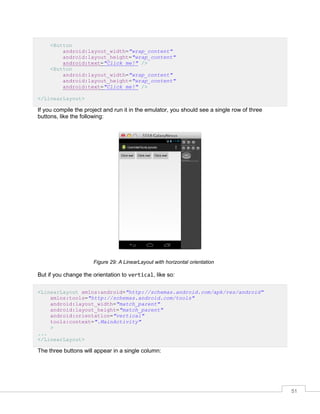 51
<Button
android:layout_width="wrap_content"
android:layout_height="wrap_content"
android:text="Click me!" />
<Button
android:layout_width="wrap_content"
android:layout_height="wrap_content"
android:text="Click me!" />
</LinearLayout>
If you compile the project and run it in the emulator, you should see a single row of three
buttons, like the following:
Figure 29: A LinearLayout with horizontal orientation
But if you change the orientation to vertical, like so:
<LinearLayout xmlns:android="http://schemas.android.com/apk/res/android"
xmlns:tools="http://schemas.android.com/tools"
android:layout_width="match_parent"
android:layout_height="match_parent"
android:orientation="vertical"
tools:context=".MainActivity"
>
...
</LinearLayout>
The three buttons will appear in a single column:
 