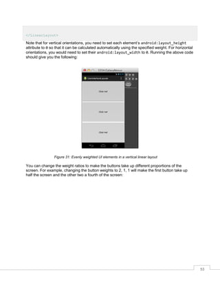53
</LinearLayout>
Note that for vertical orientations, you need to set each element’s android:layout_height
attribute to 0 so that it can be calculated automatically using the specified weight. For horizontal
orientations, you would need to set their android:layout_width to 0. Running the above code
should give you the following:
Figure 31: Evenly weighted UI elements in a vertical linear layout
You can change the weight ratios to make the buttons take up different proportions of the
screen. For example, changing the button weights to 2, 1, 1 will make the first button take up
half the screen and the other two a fourth of the screen:
 