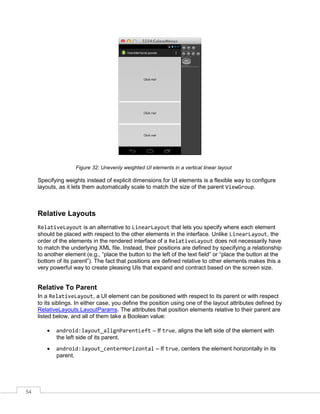 54
Figure 32: Unevenly weighted UI elements in a vertical linear layout
Specifying weights instead of explicit dimensions for UI elements is a flexible way to configure
layouts, as it lets them automatically scale to match the size of the parent ViewGroup.
Relative Layouts
RelativeLayout is an alternative to LinearLayout that lets you specify where each element
should be placed with respect to the other elements in the interface. Unlike LinearLayout, the
order of the elements in the rendered interface of a RelativeLayout does not necessarily have
to match the underlying XML file. Instead, their positions are defined by specifying a relationship
to another element (e.g., “place the button to the left of the text field” or “place the button at the
bottom of its parent”). The fact that positions are defined relative to other elements makes this a
very powerful way to create pleasing UIs that expand and contract based on the screen size.
Relative To Parent
In a RelativeLayout, a UI element can be positioned with respect to its parent or with respect
to its siblings. In either case, you define the position using one of the layout attributes defined by
RelativeLayouts.LayoutParams. The attributes that position elements relative to their parent are
listed below, and all of them take a Boolean value:
 android:layout_alignParentLeft – If true, aligns the left side of the element with
the left side of its parent.
 android:layout_centerHorizontal – If true, centers the element horizontally in its
parent.
 