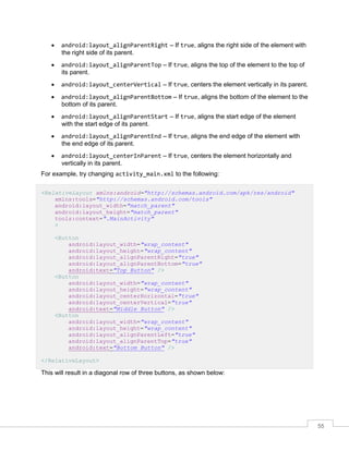 55
 android:layout_alignParentRight – If true, aligns the right side of the element with
the right side of its parent.
 android:layout_alignParentTop – If true, aligns the top of the element to the top of
its parent.
 android:layout_centerVertical – If true, centers the element vertically in its parent.
 android:layout_alignParentBottom – If true, aligns the bottom of the element to the
bottom of its parent.
 android:layout_alignParentStart – If true, aligns the start edge of the element
with the start edge of its parent.
 android:layout_alignParentEnd – If true, aligns the end edge of the element with
the end edge of its parent.
 android:layout_centerInParent – If true, centers the element horizontally and
vertically in its parent.
For example, try changing activity_main.xml to the following:
<RelativeLayout xmlns:android="http://schemas.android.com/apk/res/android"
xmlns:tools="http://schemas.android.com/tools"
android:layout_width="match_parent"
android:layout_height="match_parent"
tools:context=".MainActivity"
>
<Button
android:layout_width="wrap_content"
android:layout_height="wrap_content"
android:layout_alignParentRight="true"
android:layout_alignParentBottom="true"
android:text="Top Button" />
<Button
android:layout_width="wrap_content"
android:layout_height="wrap_content"
android:layout_centerHorizontal="true"
android:layout_centerVertical="true"
android:text="Middle Button" />
<Button
android:layout_width="wrap_content"
android:layout_height="wrap_content"
android:layout_alignParentLeft="true"
android:layout_alignParentTop="true"
android:text="Bottom Button" />
</RelativeLayout>
This will result in a diagonal row of three buttons, as shown below:
 