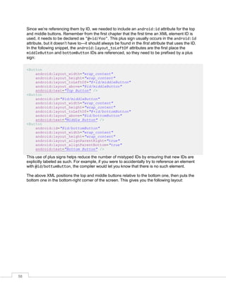 58
Since we’re referencing them by ID, we needed to include an android:id attribute for the top
and middle buttons. Remember from the first chapter that the first time an XML element ID is
used, it needs to be declared as "@+id/foo". This plus sign usually occurs in the android:id
attribute, but it doesn’t have to—it should always be found in the first attribute that uses the ID.
In the following snippet, the android:layout_toLeftOf attributes are the first place the
middleButton and bottomButton IDs are referenced, so they need to be prefixed by a plus
sign:
<Button
android:layout_width="wrap_content"
android:layout_height="wrap_content"
android:layout_toLeftOf="@+id/middleButton"
android:layout_above="@id/middleButton"
android:text="Top Button" />
<Button
android:id="@id/middleButton"
android:layout_width="wrap_content"
android:layout_height="wrap_content"
android:layout_toLeftOf="@+id/bottomButton"
android:layout_above="@id/bottomButton"
android:text="Middle Button" />
<Button
android:id="@id/bottomButton"
android:layout_width="wrap_content"
android:layout_height="wrap_content"
android:layout_alignParentRight="true"
android:layout_alignParentBottom="true"
android:text="Bottom Button" />
This use of plus signs helps reduce the number of mistyped IDs by ensuring that new IDs are
explicitly labeled as such. For example, if you were to accidentally try to reference an element
with @id/bottumButton, the compiler would let you know that there is no such element.
The above XML positions the top and middle buttons relative to the bottom one, then puts the
bottom one in the bottom-right corner of the screen. This gives you the following layout:
 