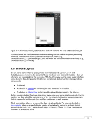 59
Figure 35: A RelativeLayout that positions buttons relative to elements that have not been declared yet
Also notice that you can combine the relative-to-sibling with the relative-to-parent positioning
methods. The bottom button is positioned relative to its parent (e.g.,
android:layout_alignParentRight), and the others are positioned relative to a sibling (e.g.,
android:layout_toLeftOf).
List and Grid Layouts
So far, we’ve learned how to quickly create user interfaces with LinearLayout and
RelativeLayout; however, the content of these interfaces have been entirely static—their UI
elements are hardcoded into the underlying XML file. When you want to create a user interface
using dynamic data, things get a little bit more complicated. Data-driven layouts require three
components:
 A data set
 A subclass of Adapter for converting the data items into View objects.
 A subclass of AdapterView for laying out the View objects created by the Adapter
Before you can start configuring a data-driven layout, you need some data to work with. For this
section, our data set will be a simple array of String objects, but Android also provides many
built-in classes for fetching data from text files, databases, or web services.
Next, you need an Adapter to convert the data into View objects. For example, the built-in
ArrayAdapter takes an array of objects, creates a TextView for each one, and sets its text
property to the toString() value of each object in the array. These TextView instances are
then sent to an AdapterView.
 