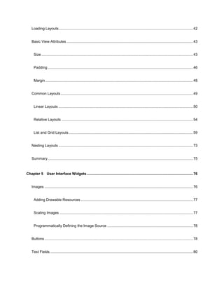 6
Loading Layouts.....................................................................................................................................42
Basic View Attributes .............................................................................................................................43
Size ......................................................................................................................................................43
Padding................................................................................................................................................46
Margin ..................................................................................................................................................48
Common Layouts...................................................................................................................................49
Linear Layouts .....................................................................................................................................50
Relative Layouts ..................................................................................................................................54
List and Grid Layouts...........................................................................................................................59
Nesting Layouts .....................................................................................................................................73
Summary................................................................................................................................................75
Chapter 5 User Interface Widgets.........................................................................................................76
Images ...................................................................................................................................................76
Adding Drawable Resources ...............................................................................................................77
Scaling Images ....................................................................................................................................77
Programmatically Defining the Image Source .....................................................................................78
Buttons...................................................................................................................................................78
Text Fields .............................................................................................................................................80
 