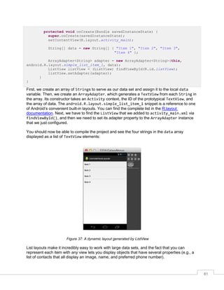 61
protected void onCreate(Bundle savedInstanceState) {
super.onCreate(savedInstanceState);
setContentView(R.layout.activity_main);
String[] data = new String[] { "Item 1", "Item 2", "Item 3",
"Item 4" };
ArrayAdapter<String> adapter = new ArrayAdapter<String>(this,
android.R.layout.simple_list_item_1, data);
ListView listView = (ListView) findViewById(R.id.listView);
listView.setAdapter(adapter);
}
}
First, we create an array of Strings to serve as our data set and assign it to the local data
variable. Then, we create an ArrayAdapter, which generates a TextView from each String in
the array. Its constructor takes an Activity context, the ID of the prototypical TextView, and
the array of data. The android.R.layout.simple_list_item_1 snippet is a reference to one
of Android’s convenient built-in layouts. You can find the complete list in the R.layout
documentation. Next, we have to find the ListView that we added to activity_main.xml via
findViewById(), and then we need to set its adapter property to the ArrayAdapter instance
that we just configured.
You should now be able to compile the project and see the four strings in the data array
displayed as a list of TextView elements:
Figure 37: A dynamic layout generated by ListView
List layouts make it incredibly easy to work with large data sets, and the fact that you can
represent each item with any view lets you display objects that have several properties (e.g., a
list of contacts that all display an image, name, and preferred phone number).
 