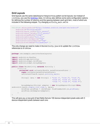 62
Grid Layouts
Grid layouts use the same data/Adapter/AdapterView pattern as list layouts, but instead of
ListView, you use the GridView class. GridView also defines some extra configuration options
for defining the number of columns and the spacing between each grid item, most of which are
included in the following snippet. Try changing activity_main.xml to:
<GridView xmlns:android="http://schemas.android.com/apk/res/android"
android:id="@+id/gridView"
android:layout_width="fill_parent"
android:layout_height="fill_parent"
android:columnWidth="100dp"
android:numColumns="auto_fit"
android:verticalSpacing="5dp"
android:horizontalSpacing="5dp"
android:stretchMode="columnWidth" />
The only change we need to make in MainActivity.java is to update the ListView
references to GridView:
package com.example.userinterfacelayouts;
import android.os.Bundle;
import android.app.Activity;
import android.widget.GridView;
import android.widget.ArrayAdapter;
public class MainActivity extends Activity {
@Override
protected void onCreate(Bundle savedInstanceState) {
super.onCreate(savedInstanceState);
setContentView(R.layout.activity_main);
String[] data = new String[] { "Item 1", "Item 2", "Item 3",
"Item 4", "Item 5", "Item 6",
"Item 7", "Item 8", "Item 9"};
ArrayAdapter<String> adapter = new ArrayAdapter<String>(this,
android.R.layout.simple_list_item_1, data);
GridView gridView = (GridView) findViewById(R.id.gridView);
gridView.setAdapter(adapter);
}
}
This will give you a nice grid of text fields that are 100 device-independent pixels wide with 5
device-independent pixels between each one:
 