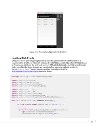 63
Figure 38: A dynamic layout generated by GridView
Handling Click Events
Of course, you’re probably going to want to allow the user to interact with the items in a
ListView or a GridView. However, because the interface generated by either of these classes
is dynamic, we can’t use the android:onClick XML attribute to call a method when the user
clicks one of the list items. Instead, we have to define a general callback function in
MainActivity.java. This can be accomplished by implementing the
AdapterView.OnItemClickListener interface, like so:
package com.example.userinterfacelayouts;
import android.os.Bundle;
import android.app.Activity;
import android.widget.GridView;
import android.widget.ArrayAdapter;
import android.util.Log;
import android.view.View;
import android.widget.TextView;
import android.widget.AdapterView;
import android.widget.AdapterView.OnItemClickListener;
public class MainActivity extends Activity {
private static final String TAG = "MainActivity";
@Override
protected void onCreate(Bundle savedInstanceState) {
super.onCreate(savedInstanceState);
setContentView(R.layout.activity_main);
 