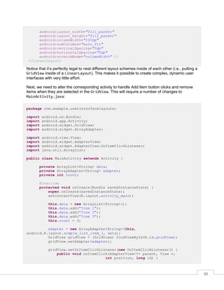 65
android:layout_width="fill_parent"
android:layout_height="fill_parent"
android:columnWidth="100dp"
android:numColumns="auto_fit"
android:verticalSpacing="5dp"
android:horizontalSpacing="5dp"
android:stretchMode="columnWidth" />
</LinearLayout>
Notice that it’s perfectly legal to nest different layout schemes inside of each other (i.e., putting a
GridView inside of a LinearLayout). This makes it possible to create complex, dynamic user
interfaces with very little effort.
Next, we need to alter the corresponding activity to handle Add Item button clicks and remove
items when they are selected in the GridView. This will require a number of changes to
MainActivity.java:
package com.example.userinterfacelayouts;
import android.os.Bundle;
import android.app.Activity;
import android.widget.GridView;
import android.widget.ArrayAdapter;
import android.view.View;
import android.widget.AdapterView;
import android.widget.AdapterView.OnItemClickListener;
import java.util.ArrayList;
public class MainActivity extends Activity {
private ArrayList<String> data;
private ArrayAdapter<String> adapter;
private int count;
@Override
protected void onCreate(Bundle savedInstanceState) {
super.onCreate(savedInstanceState);
setContentView(R.layout.activity_main);
this.data = new ArrayList<String>();
this.data.add("Item 1");
this.data.add("Item 2");
this.data.add("Item 3");
this.count = 3;
adapter = new ArrayAdapter<String>(this,
android.R.layout.simple_list_item_1, data);
GridView gridView = (GridView) findViewById(R.id.gridView);
gridView.setAdapter(adapter);
gridView.setOnItemClickListener(new OnItemClickListener() {
public void onItemClick(AdapterView<?> parent, View v,
int position, long id) {
 