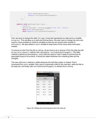 66
data.remove(position);
adapter.notifyDataSetChanged();
}
});
}
public void addItem(View view) {
count++;
String newItem = String.format("Item %d", count);
this.data.add(newItem);
this.adapter.notifyDataSetChanged();
}
}
First, we have to change the static String[] array that represents our data set to a mutable
ArrayList. This will allow us to add and remove items. We also have to change the data and
adapter local variables to instance variables so that we can access them outside of
onCreate(). We also added a count variable to keep track of how many items have been
created.
To remove an item from the the GridView, all we have to do is remove it from the data set with
ArrayList’s remove() method, then call adapter.notifyDataSetChanged(). This latter
method is defined by BaseAdapter, and it tells the Adapter that it needs to synchronize its
associated AdapterView items. It should be called whenever the underlying data set has
changed.
The new addItem() method is called whenever the Add Item button is clicked. First it
increments the count variable, then uses it to generate a title for the new item, adds the title to
the data set, and finally calls notifyDataSetChanged() to refresh the GridView.
Figure 39: Adding and removing items from the data set
 
