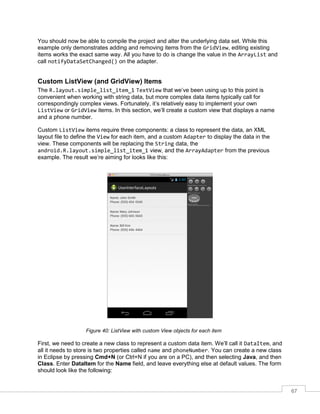 67
You should now be able to compile the project and alter the underlying data set. While this
example only demonstrates adding and removing items from the GridView, editing existing
items works the exact same way. All you have to do is change the value in the ArrayList and
call notifyDataSetChanged() on the adapter.
Custom ListView (and GridView) Items
The R.layout.simple_list_item_1 TextView that we’ve been using up to this point is
convenient when working with string data, but more complex data items typically call for
correspondingly complex views. Fortunately, it’s relatively easy to implement your own
ListView or GridView items. In this section, we’ll create a custom view that displays a name
and a phone number.
Custom ListView items require three components: a class to represent the data, an XML
layout file to define the View for each item, and a custom Adapter to display the data in the
view. These components will be replacing the String data, the
android.R.layout.simple_list_item_1 view, and the ArrayAdapter from the previous
example. The result we’re aiming for looks like this:
Figure 40: ListView with custom View objects for each item
First, we need to create a new class to represent a custom data item. We’ll call it DataItem, and
all it needs to store is two properties called name and phoneNumber. You can create a new class
in Eclipse by pressing Cmd+N (or Ctrl+N if you are on a PC), and then selecting Java, and then
Class. Enter DataItem for the Name field, and leave everything else at default values. The form
should look like the following:
 