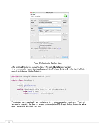 68
Figure 41: Creating the DataItem class
After clicking Finish, you should find a new file called DataItem.java under
src/com.example.userinterfacelayouts in the Package Explorer. Double-click the file to
open it, and change it to the following:
package com.example.userinterfacelayouts;
public class DataItem {
String name;
String phoneNumber;
public DataItem(String name, String phoneNumber) {
this.name = name;
this.phoneNumber = phoneNumber;
}
}
This defines two properties for each data item, along with a convenient constructor. That’s all
we need to represent the data, so we can move on to the XML layout file that defines the View
object associated with each data item.
 