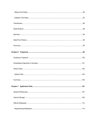 7
Styling Text Fields................................................................................................................................80
Editable Text Fields .............................................................................................................................82
Checkboxes ...........................................................................................................................................86
Radio Buttons ........................................................................................................................................88
Spinners.................................................................................................................................................90
Date/Time Pickers..................................................................................................................................94
Summary................................................................................................................................................96
Chapter 6 Fragments..............................................................................................................................98
Creating a Fragment............................................................................................................................100
Embedding Fragments in Activities .....................................................................................................101
Swipe Views.........................................................................................................................................102
Adding Tabs.......................................................................................................................................104
Summary..............................................................................................................................................105
Chapter 7 Application Data..................................................................................................................107
Shared Preferences.............................................................................................................................107
Internal Storage ...................................................................................................................................109
SQLite Databases................................................................................................................................110
Representing Databases ...................................................................................................................110
 