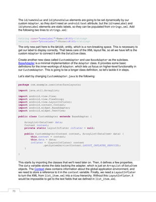 70
The id/nameValue and id/phoneValue elements are going to be set dynamically by our
custom Adapter, so they don’t need an android:text attribute, but the id/nameLabel and
id/phoneLabel elements are static labels, so they can be populated from strings.xml. Add
the following two lines to strings.xml:
<string name="nameLabel">Name: </string>
<string name="phoneLabel">Phone: </string>
The only new part here is the   entity, which is a non-breaking space. This is necessary to
get our label to display correctly. That takes care of the XML layout file, so all we have left is the
custom Adapter to connect it with the DataItem class.
Create another new class called CustomAdapter and use BaseAdapter as the subclass.
BaseAdapter is a minimal implementation of the Adapter class. It provides some basic
definitions for the inner-workings of Adapter, which lets us focus on higher-level functionality in
our CustomAdapter. This is going to be a longer class definition, so let’s tackle it in steps.
Let’s start by changing CustomAdapter.java to the following:
package com.example.userinterfacelayouts;
import java.util.ArrayList;
import android.view.View;
import android.view.ViewGroup;
import android.view.LayoutInflater;
import android.content.Context;
import android.widget.BaseAdapter;
import android.widget.TextView;
public class CustomAdapter extends BaseAdapter {
ArrayList<DataItem> data;
Context context;
private static LayoutInflater inflater = null;
public CustomAdapter(Context context, ArrayList<DataItem> data) {
this.context = context;
this.data = data;
inflater = (LayoutInflater) context
.getSystemService(Context.LAYOUT_INFLATER_SERVICE);
}
}
This starts by importing the classes that we’ll need later on. Then, it defines a few properties.
The data variable stores the data backing the adapter, which is just an ArrayList of DataItem
objects. The Context class contains information about the global application environment, and
we need to store a reference to it in the context variable. Finally, we need a LayoutInflater
to turn the XML from list_item.xml into a View hierarchy. Without this LayoutInflater, it
would be impossible to get to the text fields that we defined in list_item.xml.
 