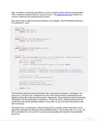 71
Next, we define a constructor that takes a Context instance and the data set as parameters.
Then, it uses the context to fetch a LayoutInflater. The getSystemService() method of a
Context instance is the canonical way to do this.
Now we’re ready to define the custom behavior of our adapter. Add the following methods to
CustomAdapter.java:
@Override
public int getCount() {
return data.size();
}
@Override
public Object getItem(int position) {
return data.get(position);
}
@Override
public long getItemId(int position) {
return position;
}
@Override
public View getView(int position, View convertView, ViewGroup parent) {
// See if the view needs to be inflated
View view = convertView;
if (view == null) {
view = inflater.inflate(R.layout.list_item, null);
}
// Extract the desired views
TextView nameText = (TextView) view.findViewById(R.id.nameValue);
TextView phoneText = (TextView) view.findViewById(R.id.phoneValue);
// Get the data item
DataItem item = data.get(position);
// Display the data item's properties
nameText.setText(item.name);
phoneText.setText(item.phoneNumber);
return view;
}
The first three methods provide information that is required by all Adapter subclasses. The
getCount() and getItem() methods must return the number of items represented by the
adapter and the item at the specified position, respectively. These both just need to forward the
information from the underlying ArrayAdapter. The getItemId() method should return the
row ID of the item at the specified position. In this case, we can just return the position of the
item in the array.
The heart of our CustomAdapter class is the getView() method, which must return a View
object that represents the data item at the specified position. This is where the list_view.xml
file is converted into a View and its TextViews are populated with data from the associated
DataItem.
 