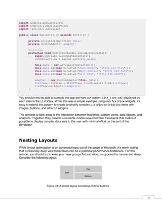 73
import android.app.Activity;
import android.widget.ListView;
import java.util.ArrayList;
public class MainActivity extends Activity {
private ArrayList<DataItem> data;
private CustomAdapter adapter;
@Override
protected void onCreate(Bundle savedInstanceState) {
super.onCreate(savedInstanceState);
setContentView(R.layout.activity_main);
this.data = new ArrayList<DataItem>();
this.data.add(new DataItem("John Smith", "(555) 454-5545"));
this.data.add(new DataItem("Mary Johnson", "(555) 665-5665"));
this.data.add(new DataItem("Bill Kim", "(555) 446-4464"));
adapter = new CustomAdapter(this, data);
ListView listView = (ListView) findViewById(R.id.listView);
listView.setAdapter(adapter);
}
}
You should now be able to compile the app and see our custom list_item.xml displayed as
each item in the ListView. While this was a simple example using only TextView widgets, it’s
easy to extend this pattern to create arbitrarily complex ListView or GridView items with
images, buttons, and other UI widgets.
The concept to take away is the interaction between lists/grids, custom views, data objects, and
adapters. Together, they provide a reusable model-view-controller framework that makes it
possible to display complex data sets to the user with minimal effort on the part of the
developer.
Nesting Layouts
While layout optimization is an advanced topic out of the scope of this book, it’s worth noting
that excessively deep view hierarchies can be a potential performance bottleneck. For this
reason, you should try to keep your view groups flat and wide, as opposed to narrow and deep.
Consider the following layout:
Figure 44: A simple layout consisting of three buttons
 