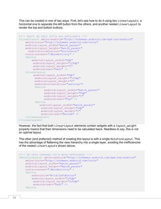 74
This can be created in one of two ways. First, let's see how to do it using two LinearLayouts: a
horizontal one to separate the left button from the others, and another nested LinearLayout to
render the top and bottom buttons.
<!-- Don't do this (it's not efficient) -->
<LinearLayout xmlns:android="http://schemas.android.com/apk/res/android"
xmlns:tools="http://schemas.android.com/tools"
android:layout_width="match_parent"
android:layout_height="match_parent"
android:orientation="horizontal"
tools:context=".MainActivity" >
<Button
android:layout_width="0dp"
android:layout_height="120dp"
android:layout_weight="1"
android:text="Left" />
<LinearLayout
android:layout_width="0dp"
android:layout_height="120dp"
android:layout_weight="2"
android:orientation="vertical">
<Button
android:layout_width="match_parent"
android:layout_height="0dp"
android:layout_weight="1"
android:text="Top" />
<Button
android:layout_width="match_parent"
android:layout_height="0dp"
android:layout_weight="1"
android:text="Bottom" />
</LinearLayout>
</LinearLayout>
However, the fact that both LinearLayout elements contain widgets with a layout_weight
property means that their dimensions need to be calculated twice. Needless to say, this is not
an optimal layout.
The other (and preferred) method of creating this layout is with a single RelativeLayout. This
has the advantage of flattening the view hierarchy into a single layer, avoiding the inefficiencies
of the nested LinearLayouts shown above.
<!-- Do this instead (it's more efficient) -->
<RelativeLayout xmlns:android="http://schemas.android.com/apk/res/android"
xmlns:tools="http://schemas.android.com/tools"
android:layout_width="match_parent"
android:layout_height="match_parent"
tools:context=".MainActivity" >
<Button
android:id="@+id/leftButton"
android:layout_width="120dp"
android:layout_height="120dp"
android:text="Left" />
<Button
 