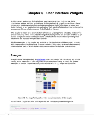 76
Chapter 5 User Interface Widgets
In this chapter, we’ll survey Android’s basic user interface widgets: buttons, text fields,
checkboxes, sliders, spinners, and pickers. Understanding how to configure and query these
components enables you to collect or display virtually any kind of information to a user, and
that’s the basis of any quality Android application. We’ll also briefly talk about how to change the
appearance of these UI elements and Android’s built-in themes.
This chapter is meant to be a introduction to the many UI components offered by Android. You
should walk away with a basic understanding of what components are available and how to get
started using them in real-world applications. Links to official documentation providing more
information are included throughout the chapter.
All of the examples in this chapter are available in the UserInterfaceWidgets project included
with the example code of this book. The main activity of this project provides links to several
other activities, each of which contain concrete examples of a particular type of widget.
Images
Images can be displayed using an ImageView object. An ImageView can display any kind of
bitmap, and it takes care of basic alignment and scaling functionality. You can find several
examples of various ImageView configurations in the activity_image.xml layout file:
Figure 45: The ImageActivity defined in the example application for this chapter
To include an ImageView in an XML layout file, you can develop the following code:
<ImageView
android:layout_width="wrap_content"
 