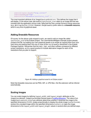 77
android:layout_height="wrap_content"
android:padding="5dp"
android:src="@drawable/syncfusion_icon" />
The most important attribute of an ImageView is android:src. This defines the image that it
will display. In the above case, @drawable/syncfusion_icon refers to an image file that was
included with the application source code. Note that this has a similar format to string resources
(e.g., @string/button_title). However, the @drawable prefix refers to a drawable resource,
which is any kind of graphical asset.
Adding Drawable Resources
Of course, for the above code snippet to work, we need to add an image file called
syncfusion_icon to the Eclipse project. The UserInterfaceWidgets example project already
contains this file, but adding your own graphical assets is as simple as copying them from your
hard drive and pasting them into one or more of the res/drawable directories in the Eclipse
Package Explorer. Remember that the hdpi, ldpi, and other suffixes correspond to different
screen resolutions, so it’s a good practice to include alternative images for each of the
resolutions that you plan to support.
Figure 46: Adding a graphical asset to an Eclipse project
Note that drawable resources can be PNG, GIF, or JPG files—the file extension will be inferred
automatically.
Scaling Images
You can scale images by defining layout_width and layout_height attributes on the
ImageView element. ImageView provides several types of scaling behaviors. The value of an
ImageView’s android:scaleType attribute determines whether it stretches the image to the
specified dimensions (fitXY), scales proportionally to display the whole image (centerInside),
centers the unscaled image within the specified dimensions (center), or maps the image
dimensions to the layout_width and layout_height values in several other pre-defined ways.
 