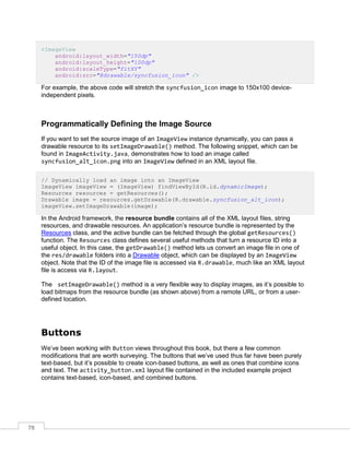 78
<ImageView
android:layout_width="150dp"
android:layout_height="100dp"
android:scaleType="fitXY"
android:src="@drawable/syncfusion_icon" />
For example, the above code will stretch the syncfusion_icon image to 150x100 device-
independent pixels.
Programmatically Defining the Image Source
If you want to set the source image of an ImageView instance dynamically, you can pass a
drawable resource to its setImageDrawable() method. The following snippet, which can be
found in ImageActivity.java, demonstrates how to load an image called
syncfusion_alt_icon.png into an ImageView defined in an XML layout file.
// Dynamically load an image into an ImageView
ImageView imageView = (ImageView) findViewById(R.id.dynamicImage);
Resources resources = getResources();
Drawable image = resources.getDrawable(R.drawable.syncfusion_alt_icon);
imageView.setImageDrawable(image);
In the Android framework, the resource bundle contains all of the XML layout files, string
resources, and drawable resources. An application’s resource bundle is represented by the
Resources class, and the active bundle can be fetched through the global getResources()
function. The Resources class defines several useful methods that turn a resource ID into a
useful object. In this case, the getDrawable() method lets us convert an image file in one of
the res/drawable folders into a Drawable object, which can be displayed by an ImageView
object. Note that the ID of the image file is accessed via R.drawable, much like an XML layout
file is access via R.layout.
The setImageDrawable() method is a very flexible way to display images, as it’s possible to
load bitmaps from the resource bundle (as shown above) from a remote URL, or from a user-
defined location.
Buttons
We’ve been working with Button views throughout this book, but there a few common
modifications that are worth surveying. The buttons that we’ve used thus far have been purely
text-based, but it’s possible to create icon-based buttons, as well as ones that combine icons
and text. The activity_button.xml layout file contained in the included example project
contains text-based, icon-based, and combined buttons.
 