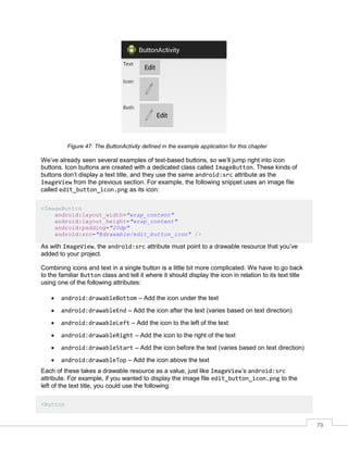 79
Figure 47: The ButtonActivity defined in the example application for this chapter
We’ve already seen several examples of text-based buttons, so we’ll jump right into icon
buttons. Icon buttons are created with a dedicated class called ImageButton. These kinds of
buttons don’t display a text title, and they use the same android:src attribute as the
ImageView from the previous section. For example, the following snippet uses an image file
called edit_button_icon.png as its icon:
<ImageButton
android:layout_width="wrap_content"
android:layout_height="wrap_content"
android:padding="20dp"
android:src="@drawable/edit_button_icon" />
As with ImageView, the android:src attribute must point to a drawable resource that you’ve
added to your project.
Combining icons and text in a single button is a little bit more complicated. We have to go back
to the familiar Button class and tell it where it should display the icon in relation to its text title
using one of the following attributes:
 android:drawableBottom – Add the icon under the text
 android:drawableEnd – Add the icon after the text (varies based on text direction)
 android:drawableLeft – Add the icon to the left of the text
 android:drawableRight – Add the icon to the right of the text
 android:drawableStart – Add the icon before the text (varies based on text direction)
 android:drawableTop – Add the icon above the text
Each of these takes a drawable resource as a value, just like ImageView’s android:src
attribute. For example, if you wanted to display the image file edit_button_icon.png to the
left of the text title, you could use the following:
<Button
 