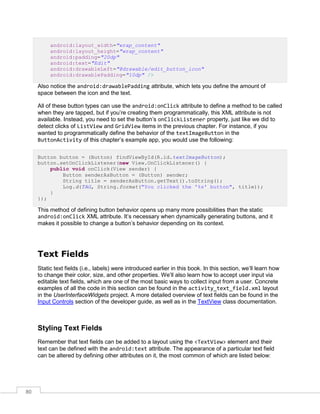 80
android:layout_width="wrap_content"
android:layout_height="wrap_content"
android:padding="20dp"
android:text="Edit"
android:drawableLeft="@drawable/edit_button_icon"
android:drawablePadding="10dp" />
Also notice the android:drawablePadding attribute, which lets you define the amount of
space between the icon and the text.
All of these button types can use the android:onClick attribute to define a method to be called
when they are tapped, but if you’re creating them programmatically, this XML attribute is not
available. Instead, you need to set the button’s onClickListener property, just like we did to
detect clicks of ListView and GridView items in the previous chapter. For instance, if you
wanted to programmatically define the behavior of the textImageButton in the
ButtonActivity of this chapter’s example app, you would use the following:
Button button = (Button) findViewById(R.id.textImageButton);
button.setOnClickListener(new View.OnClickListener() {
public void onClick(View sender) {
Button senderAsButton = (Button) sender;
String title = senderAsButton.getText().toString();
Log.d(TAG, String.format("You clicked the '%s' button", title));
}
});
This method of defining button behavior opens up many more possibilities than the static
android:onClick XML attribute. It’s necessary when dynamically generating buttons, and it
makes it possible to change a button’s behavior depending on its context.
Text Fields
Static text fields (i.e., labels) were introduced earlier in this book. In this section, we’ll learn how
to change their color, size, and other properties. We’ll also learn how to accept user input via
editable text fields, which are one of the most basic ways to collect input from a user. Concrete
examples of all the code in this section can be found in the activity_text_field.xml layout
in the UserInterfaceWidgets project. A more detailed overview of text fields can be found in the
Input Controls section of the developer guide, as well as in the TextView class documentation.
Styling Text Fields
Remember that text fields can be added to a layout using the <TextView> element and their
text can be defined with the android:text attribute. The appearance of a particular text field
can be altered by defining other attributes on it, the most common of which are listed below:
 