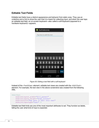 82
Editable Text Fields
Editable text fields have a distinct appearance and behavior from static ones. They use an
underline and a hint to show the user that it is meant for collecting input, and when the user taps
an editable text field, an on-screen keyboard—also called a soft keyboard (opposed to a
hardware keyboard)—appears.
Figure 50: Editing a text field with a soft keyboard
Instead of the <TextView> element, editable text views are created with the <EditText>
element. For example, the text view in the above screenshot was created from the following
XML:
<EditText
android:layout_width="fill_parent"
android:layout_height="wrap_content"
android:hint="Tap here to edit this text"
android:inputType="text" />
Editable text field hints are one of the most important attributes to set. They function as labels,
telling the user what kind of input is expected.
 