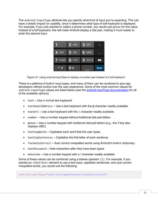 83
The android:inputType attribute lets you specify what kind of input you’re expecting. This can
have a drastic impact on usability, since it determines what type of soft keyboard is displayed.
For example, if you only wanted to collect a phone number, you would use phone for this value.
Instead of a full keyboard, this will make Android display a dial pad, making it much easier to
enter the desired input.
Figure 51: Using android:inputType to display a number pad instead of a full keyboard
There is a plethora of built-in input types, and many of them can be combined to give app
developers refined control over the user experience. Some of the most common values for
android:inputType values are listed below (see the android:inputType documentation for all
of the available options):
 text – Use a normal text keyboard.
 textEmailAddress – Use a text keyboard with the @ character readily available.
 textUri – Use a text keyboard with the / character readily available.
 number – Use a number keypad without traditional dial pad letters.
 phone – Use a number keypad with traditional dial pad letters (e.g., the 2 key also
displays ABC).
 textCapWords – Capitalize each word that the user types.
 textCapSentences – Capitalize the first letter of each sentence.
 TextAutoCorrect – Auto correct misspelled words using Android’s built-in dictionary.
 textPassword – Hide characters after they have been typed.
 datetime – Use a number keypad with a / character readily available.
Some of these values can be combined using a bitwise operator (|). For example, if you
wanted an <EditText> element to use a text input, capitalize sentences, and auto correct
misspelled words, you would use the following:
android:inputType="text|textCapSentences|textAutoCorrect"
 