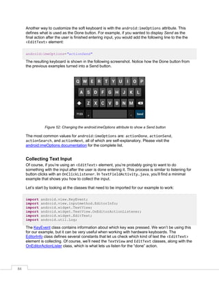 84
Another way to customize the soft keyboard is with the android:imeOptions attribute. This
defines what is used as the Done button. For example, if you wanted to display Send as the
final action after the user is finished entering input, you would add the following line to the the
<EditText> element:
android:imeOptions="actionSend"
The resulting keyboard is shown in the following screenshot. Notice how the Done button from
the previous examples turned into a Send button.
Figure 52: Changing the android:imeOptions attribute to show a Send button
The most common values for android:imeOptions are: actionDone, actionSend,
actionSearch, and actionNext, all of which are self-explanatory. Please visit the
android:imeOptions documentation for the complete list.
Collecting Text Input
Of course, if you’re using an <EditText> element, you’re probably going to want to do
something with the input after the user is done entering it. This process is similar to listening for
button clicks with an OnClickListener. In TextFieldActivity.java, you’ll find a minimal
example that shows you how to collect the input.
Let’s start by looking at the classes that need to be imported for our example to work:
import android.view.KeyEvent;
import android.view.inputmethod.EditorInfo;
import android.widget.TextView;
import android.widget.TextView.OnEditorActionListener;
import android.widget.EditText;
import android.util.Log;
The KeyEvent class contains information about which key was pressed. We won’t be using this
for our example, but it can be very useful when working with hardware keyboards. The
EditorInfo class defines several constants that let us check which kind of text the <EditText>
element is collecting. Of course, we’ll need the TextView and EditText classes, along with the
OnEditorActionLister class, which is what lets us listen for the “done” action.
 