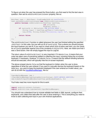 85
To figure out when the user has pressed the Done button, you first need to find the text view in
question, then set its onEditorActionListener property, like so:
EditText text = (EditText) findViewById(R.id.textField);
text.setOnEditorActionListener(new OnEditorActionListener() {
public boolean onEditorAction(TextView textView,
int actionId,
KeyEvent event) {
if (actionId == EditorInfo.IME_ACTION_SEND) {
String input = textView.getText().toString();
Log.d(TAG, String.format("Processing input: %s", input));
}
return false;
}
});
The onEditorAction() function is called whenever the user has finished editing the specified
<EditText> (in this case, the one with an ID of textField). This is where you should process
the input however you see fit. If you want to check which kind of action was sent, you can check
its actionId parameter against one of the constants in EditorInfo. Here, we made sure that it
was a Send action, then we simply logged the input to LogCat.
The return value of onEditorAction() is very important. If it returns true, it means that your
code has taken care of everything related to collecting the input, including hiding the on-screen
keyboard, if necessary. However, if it returns false, it means that the default handling behavior
should be executed, which will typically hide the on-screen keyboard.
The above snippet returns false so that the keyboard is hidden when the user is done,
regardless of what the user entered. If you want to manually dismiss the keyboard based on the
input (e.g., you want to keep the keyboard displayed if the user entered an invalid value), you
can do so with the InputMethodManager, like so:
InputMethodManager imm =
(InputMethodManager)getSystemService(Context.INPUT_METHOD_SERVICE);
imm.hideSoftInputFromWindow(textView.getWindowToken(), 0);
You’ll also need two more imports for this to work:
import android.content.Context;
import android.view.inputmethod.InputMethodManager;
You should now understand how to include editable text fields in XML layouts, configure their
keyboards, and collect that data after the user is done entering it. This is everything you need to
know to start collecting text input in your own Android applications.
 