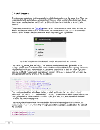 86
Checkboxes
Checkboxes are designed to let users select multiple boolean items at the same time. They can
be contrasted with radio buttons, which only let the user select one item from the group. Since
checkboxes can be checked individually, working with them is very similar to working with
buttons.
They are represented by the CheckBox class, which implements the actual check and box, as
well as a corresponding text label. Checkboxes use the same android:onClick attribute as
buttons, which makes it easy to determine when they are toggled by the user.
Figure 53: Using several checkboxes to change the appearance of a TextView
The activity_check_box.xml layout file and the CheckBoxActivity.java class in the
example project demonstrate the most common characteristics of checkboxes (along with some
programmatic TextView manipulation). It uses three checkboxes to alter the color, style, and
size of a text field. The complete example can be seen in the above screenshot. Let’s start by
taking a look at the XML for one of the checkboxes:
<CheckBox
android:id="@+id/checkBoxGreen"
android:layout_width="wrap_content"
android:layout_height="wrap_content"
android:text="Green text"
android:onClick="checkBoxClicked" />
This creates a checkbox with Green text as its label, and it calls the checkBoxClicked()
method on CheckBoxActivity whenever it’s clicked. The example project contains another one
for toggling whether the text field is normal or bold (Bold text), and a third to switch between
18sp and 30sp text size (Big text).
The activity to handle this click will be a little bit more involved than previous examples. In
CheckBoxActivity.java, you’ll find three private instance variables used to store the state of
the text field:
private boolean isGreen;
private boolean isBold;
 