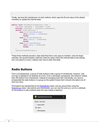 88
}
Finally, we have the checkboxes’ on-click method, which uses the ID and value of the clicked
checkbox to update the internal state:
public void checkBoxClicked(View view) {
CheckBox checkbox = (CheckBox) view;
boolean isChecked = checkbox.isChecked();
switch (view.getId()) {
case R.id.checkBoxGreen:
this.isGreen = isChecked;
break;
case R.id.checkBoxBold:
this.isBold = isChecked;
break;
case R.id.checkBoxBig:
this.isBig = isChecked;
break;
}
synchronizeTextView();
}
These three methods provide a clear data flow that is very easy to maintain, even for larger
activities: the synchronization methods make the views match the internal state of the activity,
and checkBoxClicked() collects user input to alter that state.
Radio Buttons
From a UI perspective, a group of radio buttons is like a group of checkboxes; however, only
one item is allowed to be selected at a time. From a developer perspective, this behavior makes
their API distinct from checkboxes. Instead of managing each item individually, you have to
encapsulate the radio buttons in a group so the system knows that it should only select one of
them at a time.
The buttons are represented by the RadioButton class, and you group them using the
RadioGroup class. Like buttons and checkboxes, you can use the android:onClick attribute
on the buttons to call a method when the user makes a selection.
 