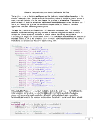 89
Figure 54: Using radio buttons to set the typeface of a TextView
The activity_radio_button.xml layout and the RadioButtonActivity.java class in this
chapter’s example project provide a simple demonstration of radio buttons and radio groups. It
uses three radio buttons to let the user choose the typeface of a TextView. Whereas the
previous section’s example let the user toggle several independent properties, the sans serif,
serif, and monospace typeface values are mutually exclusive, so radio buttons are an
appropriate choice for presenting these options.
The XML for a radio is a list of <RadioButton> elements surrounded by a <RadioGroup>
element. Aside from ensuring that only one item is selection, the job of the RadioGroup is to
arrange the radio buttons in a horizontal or vertical format. It’s actually a subclass of
LinearLayout, so you can use the same android:orientation attribute to set the direction of
the radio buttons. Each of the contained <RadioButton> elements are essentially the same as
the buttons and checkboxes that we’ve been working with:
<RadioGroup
android:id="@+id/radioGroup"
android:layout_width="fill_parent"
android:layout_height="wrap_content"
android:orientation="vertical">
<RadioButton
android:id="@+id/radioButtonSans"
android:layout_width="wrap_content"
android:layout_height="wrap_content"
android:text="Sans Serif"
android:onClick="radioButtonClicked"/>
<RadioButton
android:id="@+id/radioButtonSerif"
android:layout_width="wrap_content"
android:layout_height="wrap_content"
android:text="Serif"
android:onClick="radioButtonClicked"/>
<RadioButton
android:id="@+id/radioButtonMonospace"
android:layout_width="wrap_content"
android:layout_height="wrap_content"
android:text="Monospace"
android:onClick="radioButtonClicked"/>
</RadioGroup>
In RadioButtonActivity.java, you’ll find some code in the onCreate() method to set the
initial selection, along with a radioButtonClicked() method to update the TextView
whenever the user changes the selection. We didn’t bother abstracting as much of the
functionality as we did in the previous section, since there is only one property being altered:
@Override
protected void onCreate(Bundle savedInstanceState) {
super.onCreate(savedInstanceState);
setContentView(R.layout.activity_radio_button);
// Set the initial selection
RadioButton serif = (RadioButton) findViewById(R.id.radioButtonSerif);
 