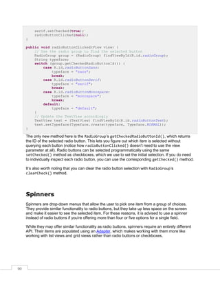 90
serif.setChecked(true);
radioButtonClicked(null);
}
public void radioButtonClicked(View view) {
// Use the radio group to find the selected button
RadioGroup group = (RadioGroup) findViewById(R.id.radioGroup);
String typeface;
switch (group.getCheckedRadioButtonId()) {
case R.id.radioButtonSans:
typeface = "sans";
break;
case R.id.radioButtonSerif:
typeface = "serif";
break;
case R.id.radioButtonMonospace:
typeface = "monospace";
break;
default:
typeface = "default";
}
// Update the TextView accordingly
TextView text = (TextView) findViewById(R.id.radioButtonText);
text.setTypeface(Typeface.create(typeface, Typeface.NORMAL));
}
The only new method here is the RadioGroup’s getCheckedRadioButtonId(), which returns
the ID of the selected radio button. This lets you figure out which item is selected without
querying each button (notice how radioButtonClicked() doesn’t need to use the view
parameter at all). Radio buttons can be selected programmatically using the same
setChecked() method as checkboxes, which we use to set the initial selection. If you do need
to individually inspect each radio button, you can use the corresponding getChecked() method.
It’s also worth noting that you can clear the radio button selection with RadioGroup’s
clearCheck() method.
Spinners
Spinners are drop-down menus that allow the user to pick one item from a group of choices.
They provide similar functionality to radio buttons, but they take up less space on the screen
and make it easier to see the selected item. For these reasons, it is advised to use a spinner
instead of radio buttons if you’re offering more than four or five options for a single field.
While they may offer similar functionality as radio buttons, spinners require an entirely different
API. Their items are populated using an Adapter, which makes working with them more like
working with list views and grid views rather than radio buttons or checkboxes.
 
