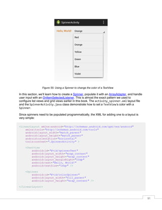 91
Figure 55: Using a Spinner to change the color of a TextView
In this section, we’ll learn how to create a Spinner, populate it with an ArrayAdapter, and handle
user input with an OnItemSelectedListener. This is almost the exact pattern we used to
configure list views and grid views earlier in this book. The activity_spinner.xml layout file
and the SpinnerActivity.java class demonstrate how to set a TextView’s color with a
Spinner.
Since spinners need to be populated programmatically, the XML for adding one to a layout is
very simple:
<LinearLayout xmlns:android="http://schemas.android.com/apk/res/android"
xmlns:tools="http://schemas.android.com/tools"
android:layout_width="match_parent"
android:layout_height="match_parent"
android:orientation="horizontal"
tools:context=".SpinnerActivity" >
<TextView
android:id="@+id/spinnerText"
android:layout_width="wrap_content"
android:layout_height="wrap_content"
android:layout_marginRight="10dp"
android:text="Hello, World!"
android:textSize="18sp" />
<Spinner
android:id="@+id/colorSpinner"
android:layout_width="fill_parent"
android:layout_height="wrap_content" />
</LinearLayout>
 