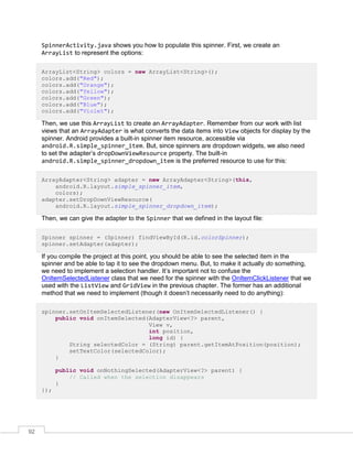 92
SpinnerActivity.java shows you how to populate this spinner. First, we create an
ArrayList to represent the options:
ArrayList<String> colors = new ArrayList<String>();
colors.add("Red");
colors.add("Orange");
colors.add("Yellow");
colors.add("Green");
colors.add("Blue");
colors.add("Violet");
Then, we use this ArrayList to create an ArrayAdapter. Remember from our work with list
views that an ArrayAdapter is what converts the data items into View objects for display by the
spinner. Android provides a built-in spinner item resource, accessible via
android.R.simple_spinner_item. But, since spinners are dropdown widgets, we also need
to set the adapter’s dropDownViewResource property. The built-in
android.R.simple_spinner_dropdown_item is the preferred resource to use for this:
ArrayAdapter<String> adapter = new ArrayAdapter<String>(this,
android.R.layout.simple_spinner_item,
colors);
adapter.setDropDownViewResource(
android.R.layout.simple_spinner_dropdown_item);
Then, we can give the adapter to the Spinner that we defined in the layout file:
Spinner spinner = (Spinner) findViewById(R.id.colorSpinner);
spinner.setAdapter(adapter);
If you compile the project at this point, you should be able to see the selected item in the
spinner and be able to tap it to see the dropdown menu. But, to make it actually do something,
we need to implement a selection handler. It’s important not to confuse the
OnItemSelectedListener class that we need for the spinner with the OnItemClickListener that we
used with the ListView and GridView in the previous chapter. The former has an additional
method that we need to implement (though it doesn’t necessarily need to do anything):
spinner.setOnItemSelectedListener(new OnItemSelectedListener() {
public void onItemSelected(AdapterView<?> parent,
View v,
int position,
long id) {
String selectedColor = (String) parent.getItemAtPosition(position);
setTextColor(selectedColor);
}
public void onNothingSelected(AdapterView<?> parent) {
// Called when the selection disappears
}
});
 