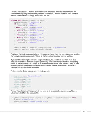 93
The onItemSelected() method is where the click is handled. The above code fetches the
selected String using the adapter’s getItemAtPosition() method. We then pass it off to a
method called setTextColor(), which looks like this:
private void setTextColor(String color) {
String hexColor = "#FF000000";
if (color.equals("Red")) {
hexColor = "#FFAA0000";
} else if (color.equals("Orange")) {
hexColor = "#FFCC6600";
} else if (color.equals("Yellow")) {
hexColor = "#FFCCAA00";
} else if (color.equals("Green")) {
hexColor = "#FF00AA00";
} else if (color.equals("Blue")) {
hexColor = "#FF0000AA";
} else if (color.equals("Violet")) {
hexColor = "#FF6600AA";
}
TextView text = (TextView) findViewById(R.id.spinnerText);
text.setTextColor(Color.parseColor(hexColor));
}
This takes the String values displayed in the spinner, turns them into hex values, and updates
the TextView’s color accordingly. This is all that’s required to get our spinner working.
If you don’t like defining the list items programmatically, it’s possible to put them in an XML
resource file and load it into an adapter dynamically. This is a better practice than hardcoding
values in activity classes, as it keeps all of your text values in XML files. Since it’s easy to load
different resource files based on the device and the user’s locale, this makes it a breeze to
translate your app into other languages
First we need to define a string array in strings.xml:
<string-array name="spinnerColors">
<item>Red</item>
<item>Orange</item>
<item>Yellow</item>
<item>Green</item>
<item>Blue</item>
<item>Violet</item>
</string-array>
To load these items into the spinner, all you have to do is replace the current ArrayAdapter
with one created from the resource file:
ArrayAdapter<CharSequence> adapter = ArrayAdapter.createFromResource(this,
R.array.spinnerColors,
android.R.layout.simple_spinner_item);
 