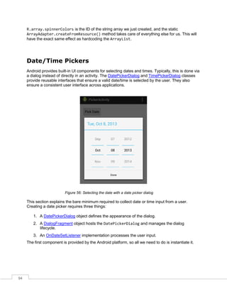 94
R.array.spinnerColors is the ID of the string array we just created, and the static
ArrayAdapter.createFromResource() method takes care of everything else for us. This will
have the exact same effect as hardcoding the ArrayList.
Date/Time Pickers
Android provides built-in UI components for selecting dates and times. Typically, this is done via
a dialog instead of directly in an activity. The DatePickerDialog and TimePickerDialog classes
provide reusable interfaces that ensure a valid date/time is selected by the user. They also
ensure a consistent user interface across applications.
Figure 56: Selecting the date with a date picker dialog
This section explains the bare minimum required to collect date or time input from a user.
Creating a date picker requires three things:
1. A DatePickerDialog object defines the appearance of the dialog.
2. A DialogFragment object hosts the DatePickerDialog and manages the dialog
lifecycle.
3. An OnDateSetListener implementation processes the user input.
The first component is provided by the Android platform, so all we need to do is instantiate it.
 