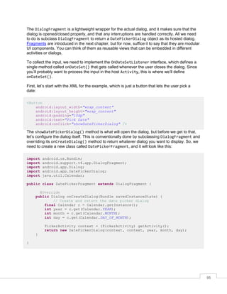 95
The DialogFragment is a lightweight wrapper for the actual dialog, and it makes sure that the
dialog is opened/closed properly, and that any interruptions are handled correctly. All we need
to do is subclass DialogFragment to return a DatePickerDialog object as its hosted dialog.
Fragments are introduced in the next chapter, but for now, suffice it to say that they are modular
UI components. You can think of them as reusable views that can be embedded in different
activities or dialogs.
To collect the input, we need to implement the OnDateSetListener interface, which defines a
single method called onDateSet() that gets called whenever the user closes the dialog. Since
you’ll probably want to process the input in the host Activity, this is where we’ll define
onDateSet().
First, let’s start with the XML for the example, which is just a button that lets the user pick a
date:
<Button
android:layout_width="wrap_content"
android:layout_height="wrap_content"
android:padding="10dp"
android:text="Pick Date"
android:onClick="showDatePickerDialog" />
The showDatePickerDialog() method is what will open the dialog, but before we get to that,
let’s configure the dialog itself. This is conventionally done by subclassing DialogFragment and
overriding its onCreateDialog() method to return whatever dialog you want to display. So, we
need to create a new class called DatePickerFragment, and it will look like this:
import android.os.Bundle;
import android.support.v4.app.DialogFragment;
import android.app.Dialog;
import android.app.DatePickerDialog;
import java.util.Calendar;
public class DatePickerFragment extends DialogFragment {
@Override
public Dialog onCreateDialog(Bundle savedInstanceState) {
// Create and return the date picker dialog
final Calendar c = Calendar.getInstance();
int year = c.get(Calendar.YEAR);
int month = c.get(Calendar.MONTH);
int day = c.get(Calendar.DAY_OF_MONTH);
PickerActivity context = (PickerActivity) getActivity();
return new DatePickerDialog(context, context, year, month, day);
}
}
 
