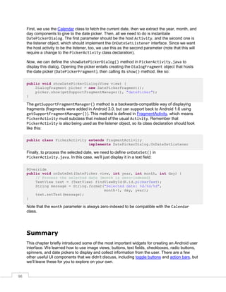96
First, we use the Calendar class to fetch the current date, then we extract the year, month, and
day components to give to the date picker. Then, all we need to do is instantiate
DatePickerDialog. The first parameter should be the host Activity, and the second one is
the listener object, which should implement the OnDateSetListener interface. Since we want
the host activity to be the listener, too, we use this as the second parameter (note that this will
require a change to the PickerActivity class declaration).
Now, we can define the showDatePickerDialog() method in PickerActivity.java to
display this dialog. Opening the picker entails creating the DialogFragment object that hosts
the date picker (DatePickerFragment), then calling its show() method, like so:
public void showDatePickerDialog(View view) {
DialogFragment picker = new DatePickerFragment();
picker.show(getSupportFragmentManager(), "datePicker");
}
The getSupportFragmentManager() method is a backwards-compatible way of displaying
fragments (fragments were added in Android 3.0, but can support back to Android 1.6 using
getSupportFragmentManager()). This method is defined in FragmentActivity, which means
PickerActivity must subclass that instead of the usual Activity. Remember that
PickerActivity is also being used as the listener object, so its class declaration should look
like this:
public class PickerActivity extends FragmentActivity
implements DatePickerDialog.OnDateSetListener
Finally, to process the selected date, we need to define onDateSet() in
PickerActivity.java. In this case, we’ll just display it in a text field:
@Override
public void onDateSet(DatePicker view, int year, int month, int day) {
// Process the selected date (month is zero-indexed)
TextView text = (TextView) findViewById(R.id.pickerText);
String message = String.format("Selected date: %d/%d/%d",
month+1, day, year);
text.setText(message);
}
Note that the month parameter is always zero-indexed to be compatible with the Calendar
class.
Summary
This chapter briefly introduced some of the most important widgets for creating an Android user
interface. We learned how to use image views, buttons, text fields, checkboxes, radio buttons,
spinners, and date pickers to display and collect information from the user. There are a few
other useful UI components that we didn’t discuss, including toggle buttons and action bars, but
we’ll leave these for you to explore on your own.
 