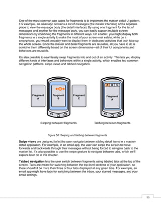 99
One of the most common use cases for fragments is to implement the master-detail UI pattern.
For example, an email app contains a list of messages (the master interface) and a separate
place to view the message body (the detail interface). By using one fragment for the list of
messages and another for the message body, you can easily support multiple screen
dimensions by combining the fragments in different ways. On a tablet, you might display both
fragments in a single activity to make the most of your screen real estate, while on a
smartphone, you would probably want to display them in dedicated activities that both take up
the whole screen. Since the master and detail fragments are reusable, all you have to do is
combine them differently based on the screen dimensions—all of their UI components and
behaviors are reusable.
It’s also possible to seamlessly swap fragments into and out of an activity. This lets you display
different kinds of interfaces and behaviors within a single activity, which enables two common
navigation patterns: swipe views and tabbed navigation.
Figure 58: Swiping and tabbing between fragments
Swipe views are designed to let the user navigate between sibling detail items in a master-
detail application. For example, in an email app, the user can swipe the screen to move
forwards and backwards through their messages without being forced to navigate back to the
master list. It’s also possible to use the swipe gesture to navigate between tabs, which we’ll
explore later on in this chapter.
Tabbed navigation lets the user switch between fragments using labeled tabs at the top of the
screen. Tabs are meant for switching between the top-level sections of your application, so
there shouldn’t be more than three or four tabs displayed at any given time. For example, an
email app might have tabs for switching between the inbox, your starred messages, and your
email settings.
 