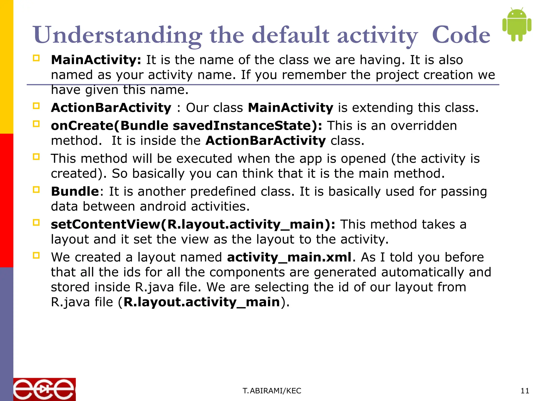 Understanding the default activity Code
 MainActivity: It is the name of the class we are having. It is also
named as your activity name. If you remember the project creation we
have given this name.
 ActionBarActivity : Our class MainActivity is extending this class.
 onCreate(Bundle savedInstanceState): This is an overridden
method. It is inside the ActionBarActivity class.
 This method will be executed when the app is opened (the activity is
created). So basically you can think that it is the main method.
 Bundle: It is another predefined class. It is basically used for passing
data between android activities.
 setContentView(R.layout.activity_main): This method takes a
layout and it set the view as the layout to the activity.
 We created a layout named activity_main.xml. As I told you before
that all the ids for all the components are generated automatically and
stored inside R.java file. We are selecting the id of our layout from
R.java file (R.layout.activity_main).
T.ABIRAMI/KEC 11
 