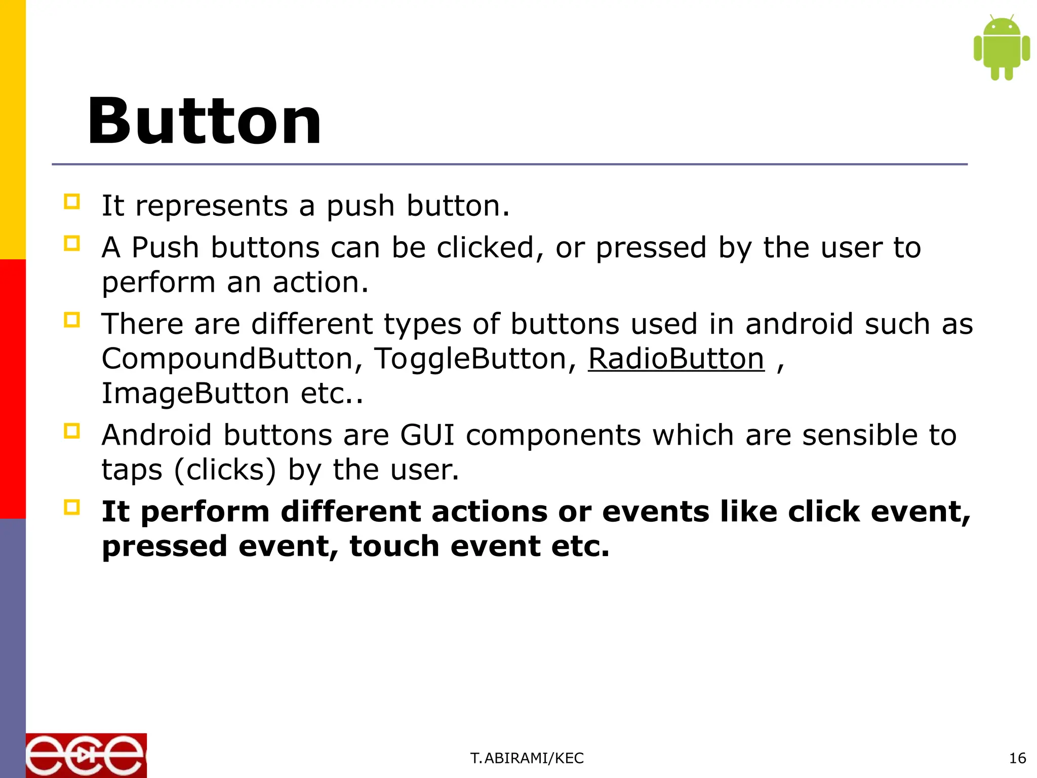Button
 It represents a push button.
 A Push buttons can be clicked, or pressed by the user to
perform an action.
 There are different types of buttons used in android such as
CompoundButton, ToggleButton, RadioButton ,
ImageButton etc..
 Android buttons are GUI components which are sensible to
taps (clicks) by the user.
 It perform different actions or events like click event,
pressed event, touch event etc.
T.ABIRAMI/KEC 16
 