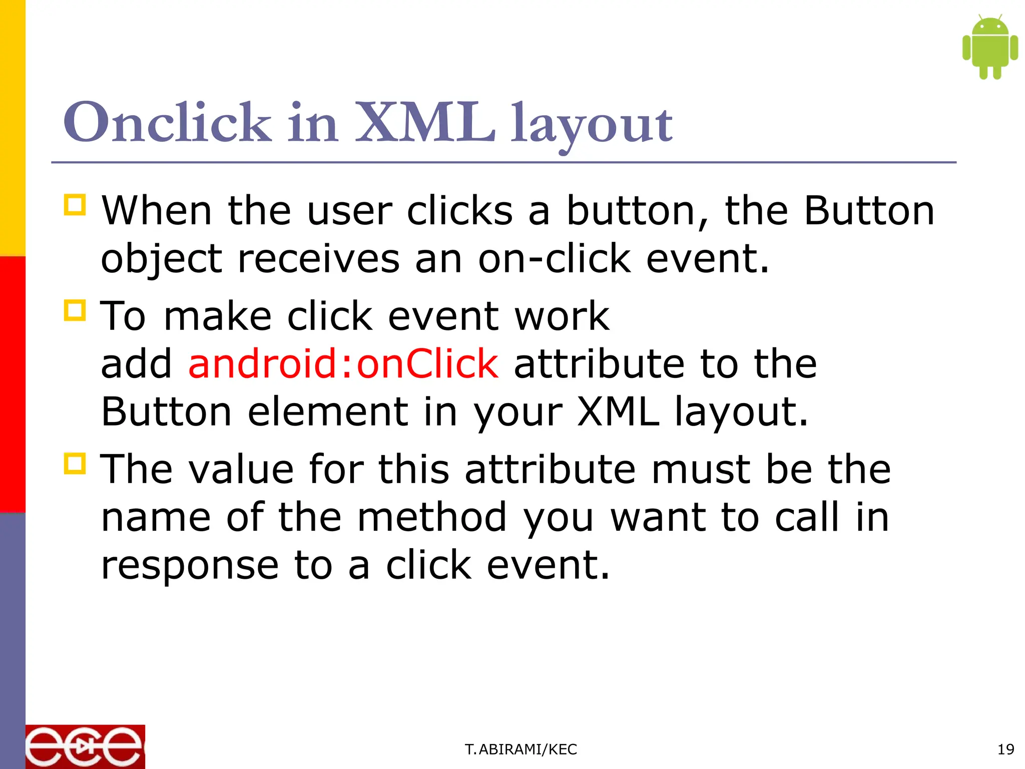 Onclick in XML layout
 When the user clicks a button, the Button
object receives an on-click event.
 To make click event work
add android:onClick attribute to the
Button element in your XML layout.
 The value for this attribute must be the
name of the method you want to call in
response to a click event.
T.ABIRAMI/KEC 19
 