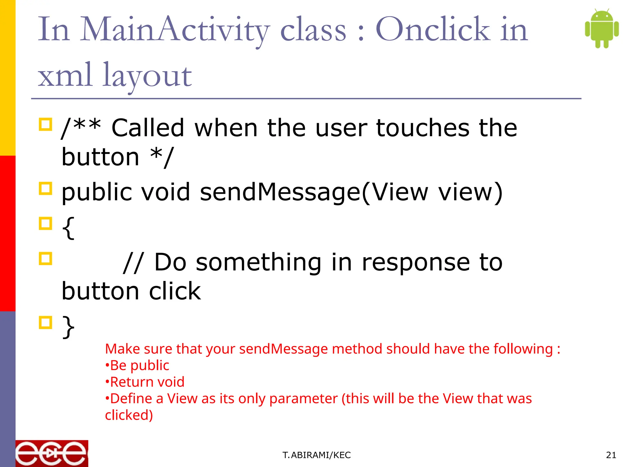 In MainActivity class : Onclick in
xml layout
 /** Called when the user touches the
button */
 public void sendMessage(View view)
 {
 // Do something in response to
button click
 }
T.ABIRAMI/KEC 21
Make sure that your sendMessage method should have the following :
•Be public
•Return void
•Define a View as its only parameter (this will be the View that was
clicked)
 